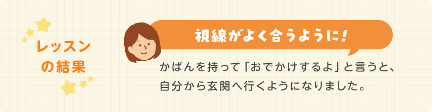 レッスンの結果/視線がよく合うように!かばんを持って「おでかけするよ」と言うと、自分から玄関へ行くようになりました。