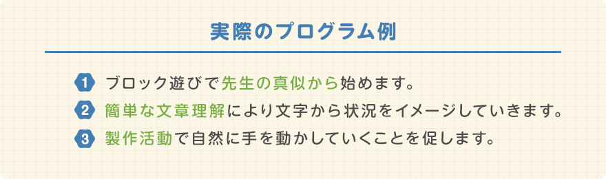 実際のプログラム例/ブロック遊びで先生の真似から始めます。簡単な文章理解により文字から状況をイメージしていきます。製作活動で自然に手を動かして