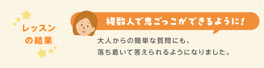 レッスンの結果/複数人で鬼ごっこができるように!大人からの簡単な質問にも、落ち着いて答えられるようになりました。