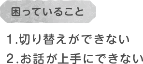 困っていること/１.切り替えができない２.お話が上手にできない