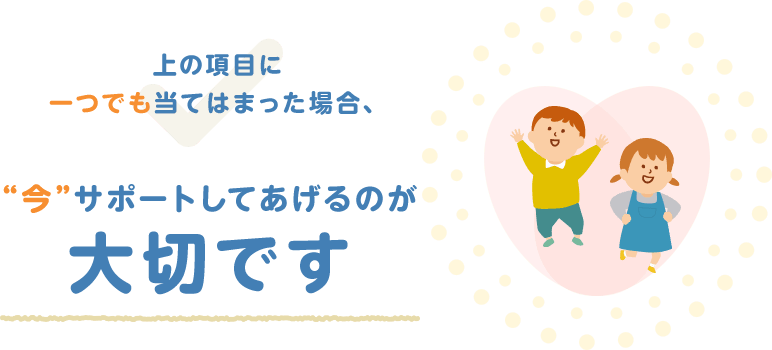 上の項目に一つでも当てはまった場合、“今”サポートしてあげるのが大切です