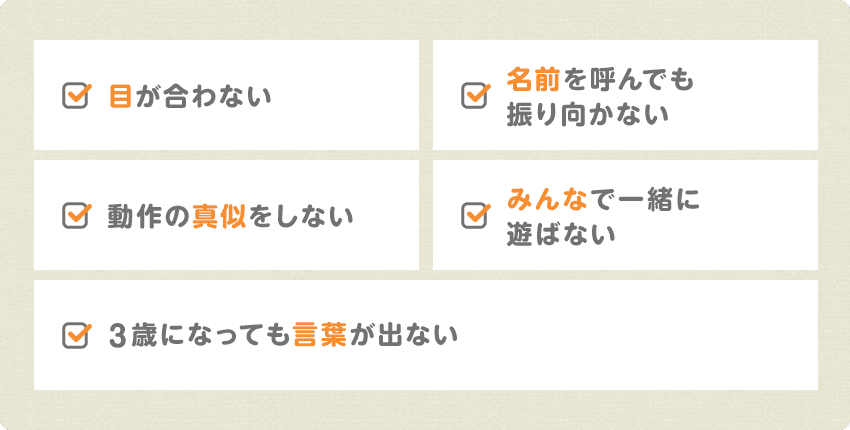 目が合わない/名前を呼んでも振り向かない/動作の真似をしない/みんなで一緒に遊ばない/3歳になっても言葉が出ない