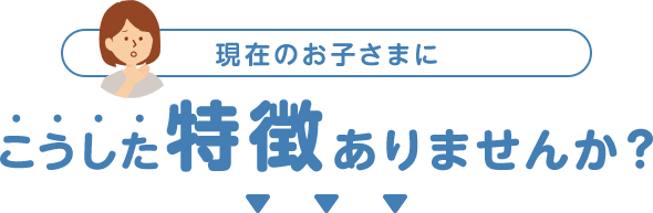 現在のお子さまにこうした特徴ありませんか？