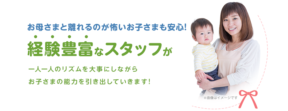 お母さまと離れるのが怖いお子さまも安心!経験豊富なスタッフが一人一人のリズムを大事にしながらお子さまの能力を引き出していきます!